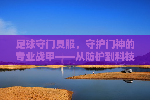 足球守门员服,守护门神的专业战甲——从防护到科技的演变