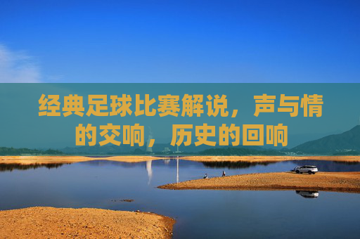 经典足球比赛解说，声与情的交响，历史的回响