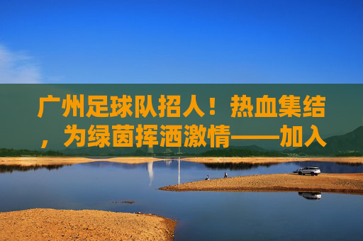 广州足球队招人!热血集结,为绿茵挥洒激情——加入我们,一起逐梦足球!