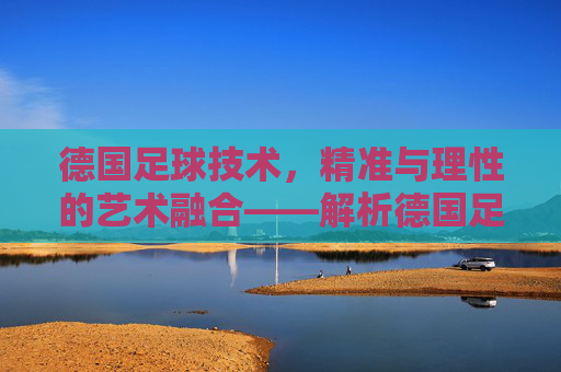 德国足球技术,精准与理性的艺术融合——解析德国足球的技术哲学与实践