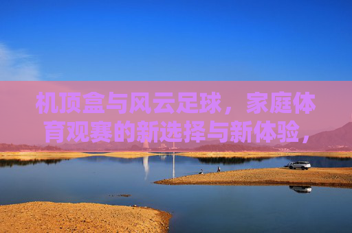 机顶盒与风云足球，家庭体育观赛的新选择与新体验，机顶盒与风云足球，家庭体育观赛的新选择与新体验