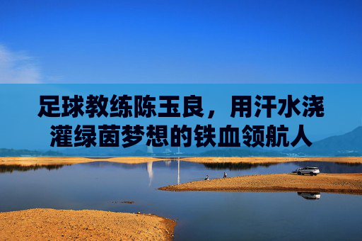足球教练陈玉良,用汗水浇灌绿茵梦想的铁血领航人