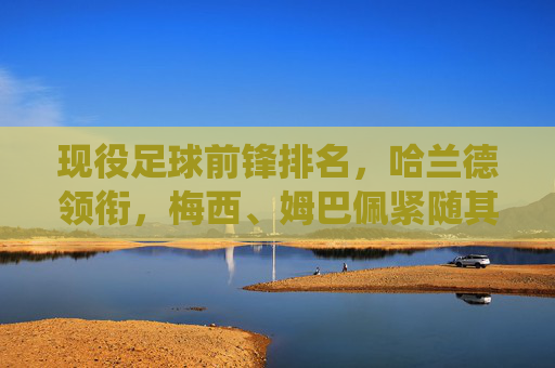 现役足球前锋排名,哈兰德领衔,梅西、姆巴佩紧随其后——数据与表现的深度解析