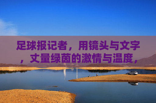 足球报记者,用镜头与文字,丈量绿茵的激情与温度,足球报记者,用镜头与文字,丈量绿茵的激情与温度