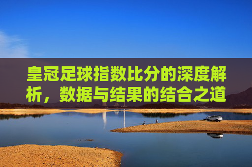 皇冠足球指数比分的深度解析,数据与结果的结合之道,皇冠足球指数比分深度解析,数据与结果的结合之道