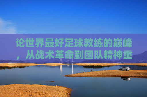 论世界最好足球教练的巅峰，从战术革命到团队精神重塑——一位传奇教练的卓越执教之路