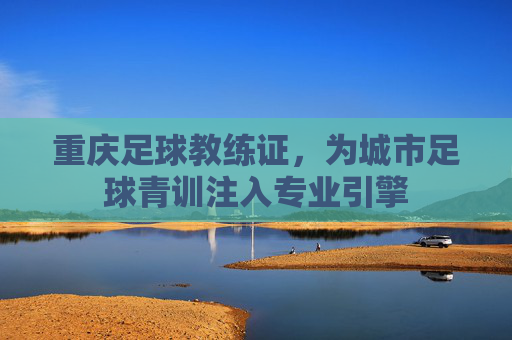 重庆足球教练证,为城市足球青训注入专业引擎
