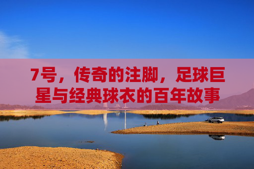 7号,传奇的注脚,足球巨星与经典球衣的百年故事