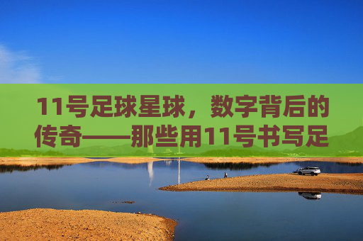 11号足球星球,数字背后的传奇——那些用11号书写足球史的人