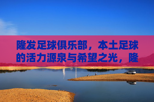 隆发足球俱乐部,本土足球的活力源泉与希望之光,隆发足球俱乐部,本土足球的活力源泉与希望之光