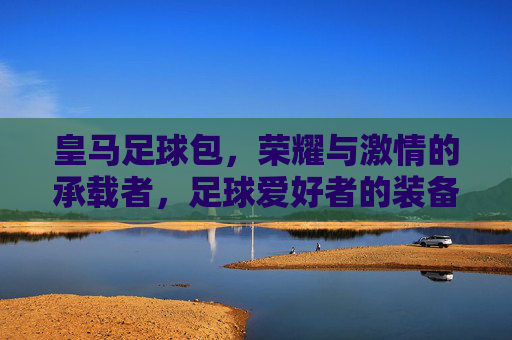 皇马足球包,荣耀与激情的承载者,足球爱好者的装备首选