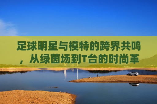 足球明星与模特的跨界共鸣，从绿茵场到T台的时尚革命