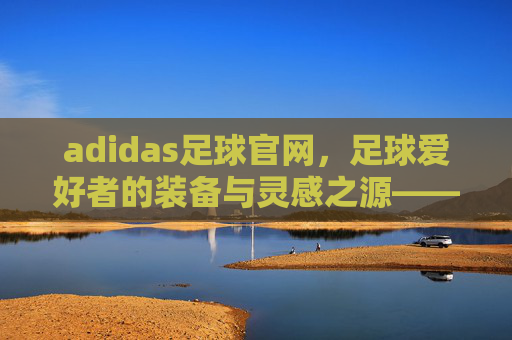 adidas足球官网,足球爱好者的装备与灵感之源——从经典到创新的全方位足球体验