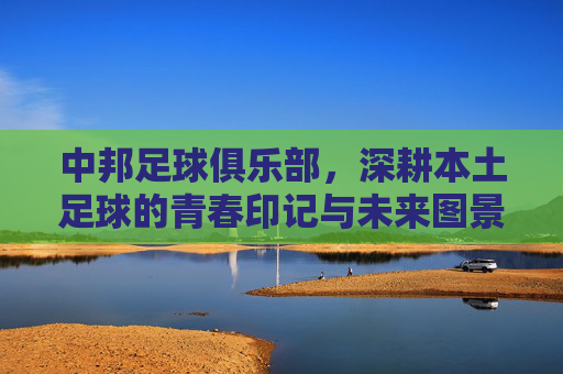 中邦足球俱乐部,深耕本土足球的青春印记与未来图景