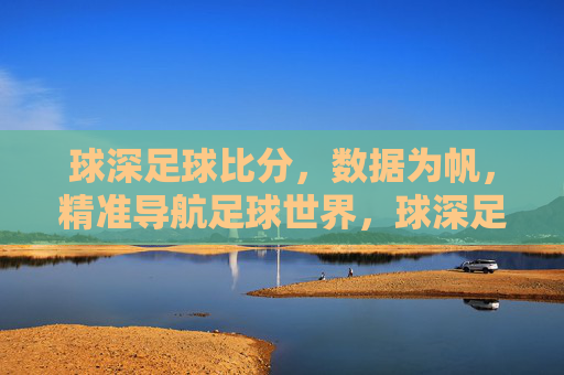 球深足球比分,数据为帆,精准导航足球世界,球深足球比分,数据为帆,精准导航足球世界