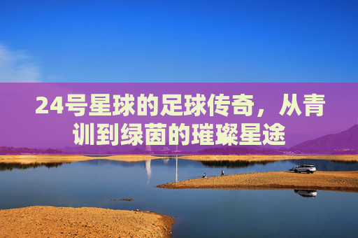 24号星球的足球传奇,从青训到绿茵的璀璨星途