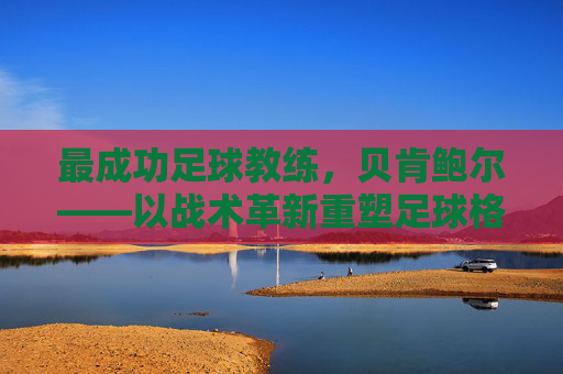 最成功足球教练，贝肯鲍尔——以战术革新重塑足球格局的传奇