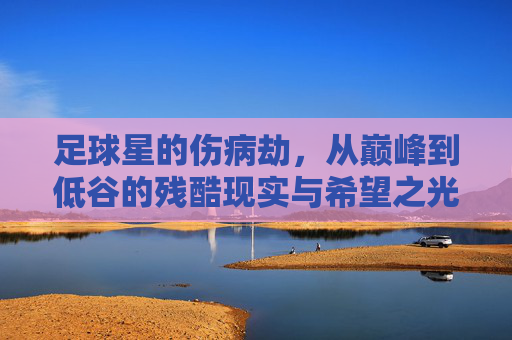 足球星的伤病劫,从巅峰到低谷的残酷现实与希望之光