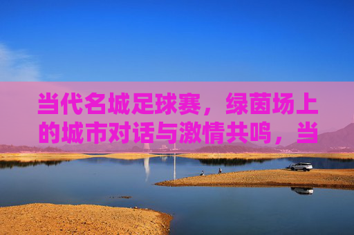 当代名城足球赛，绿茵场上的城市对话与激情共鸣，当代名城足球赛，绿茵场上的城市对话与激情共鸣