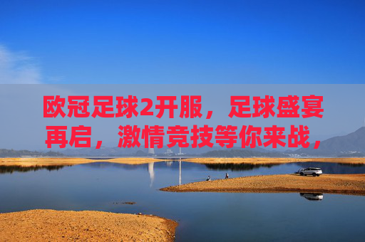 欧冠足球2开服，足球盛宴再启，激情竞技等你来战，欧冠足球2开服，足球盛宴再启，激情竞技等你来战