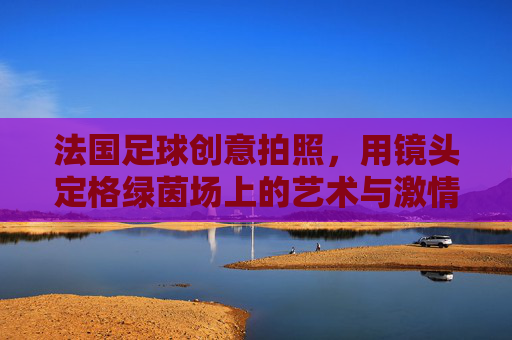 法国足球创意拍照,用镜头定格绿茵场上的艺术与激情