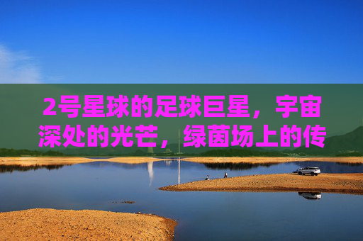 2号星球的足球巨星,宇宙深处的光芒,绿茵场上的传奇,2号星球的足球巨星,宇宙深处的光芒,绿茵场上的传奇