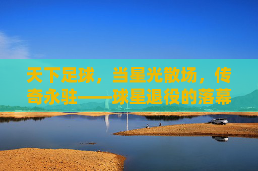 天下足球,当星光散场,传奇永驻——球星退役的落幕与永恒,天下足球,当星光散场,传奇永驻——球星退役的落幕与永恒
