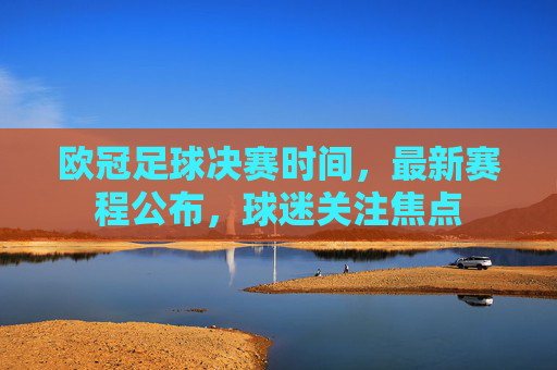 欧冠足球决赛时间，最新赛程公布，球迷关注焦点