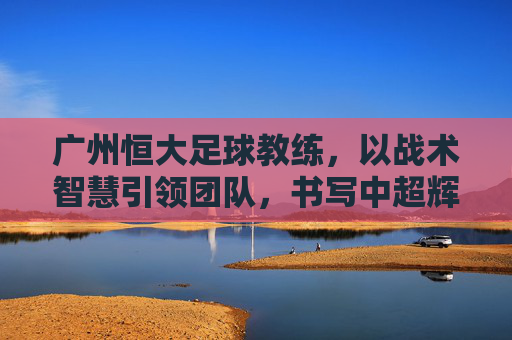 广州恒大足球教练,以战术智慧引领团队,书写中超辉煌篇章,广州恒大教练,以战术智慧引领团队,书写中超辉煌篇章