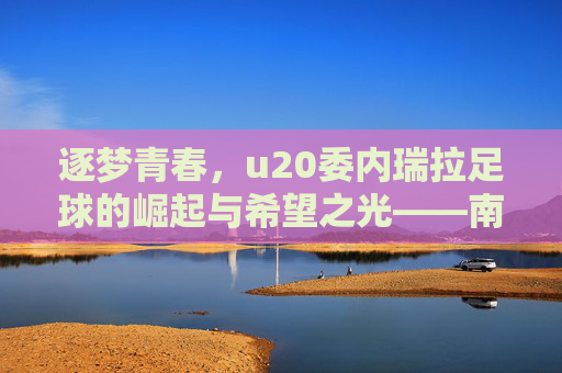 逐梦青春,u20委内瑞拉足球的崛起与希望之光——南美新星的青春绽放与未来图景,逐梦青春,u20委内瑞拉足球的崛起与希望之光——南美新星的青春绽放与未来图景