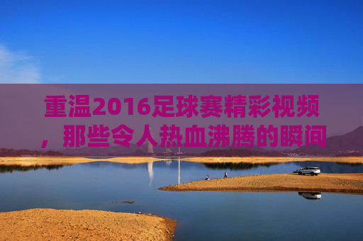 重温2016足球赛精彩视频,那些令人热血沸腾的瞬间与经典对决