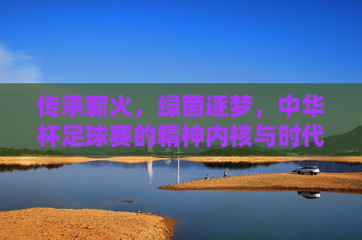 传承薪火，绿茵逐梦，中华杯足球赛的精神内核与时代价值