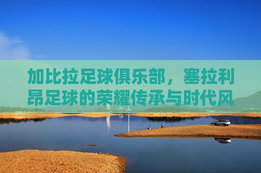 加比拉足球俱乐部，塞拉利昂足球的荣耀传承与时代风采，加比拉足球俱乐部，塞拉利昂足球的荣耀传承与时代风采