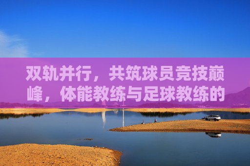 双轨并行,共筑球员竞技巅峰,体能教练与足球教练的协作之道,双轨并行,共筑球员竞技巅峰,体能教练与足球教练的协作之道
