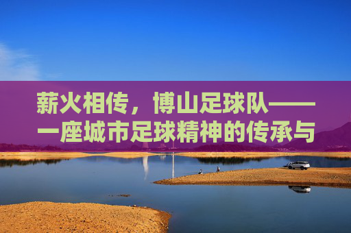 薪火相传,博山足球队——一座城市足球精神的传承与绽放,薪火相传,博山足球队——一座城市足球精神的传承与绽放