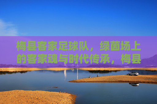 梅县客家足球队,绿茵场上的客家魂与时代传承,梅县客家足球队,绿茵场上的客家魂与时代传承