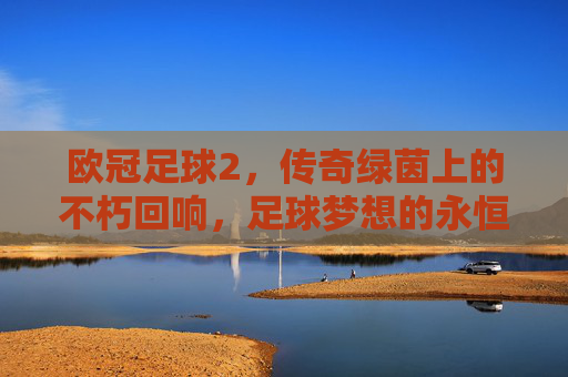 欧冠足球2,传奇绿茵上的不朽回响,足球梦想的永恒传承