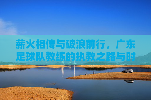 薪火相传与破浪前行,广东足球队教练的执教之路与时代使命,薪火相传与破浪前行,广东足球队教练的执教之路与时代使命