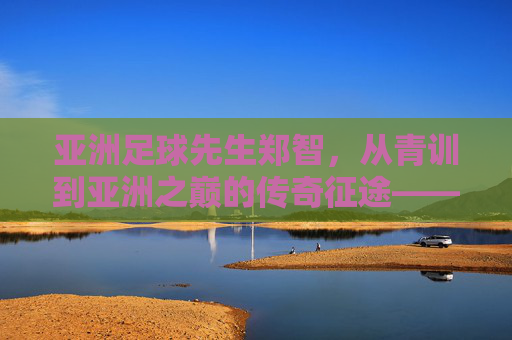 亚洲足球先生郑智，从青训到亚洲之巅的传奇征途——一位足球人的时代印记与精神传承，亚洲足球先生郑智，从青训到亚洲之巅的传奇征途——时代印记与精神传承