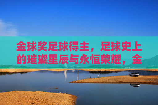 金球奖足球得主，足球史上的璀璨星辰与永恒荣耀，金球奖足球得主，足球史上的璀璨星辰与永恒荣耀