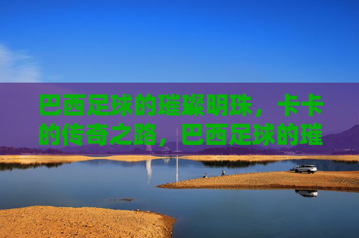 巴西足球的璀璨明珠,卡卡的传奇之路,巴西足球的璀璨明珠,卡卡的传奇之路