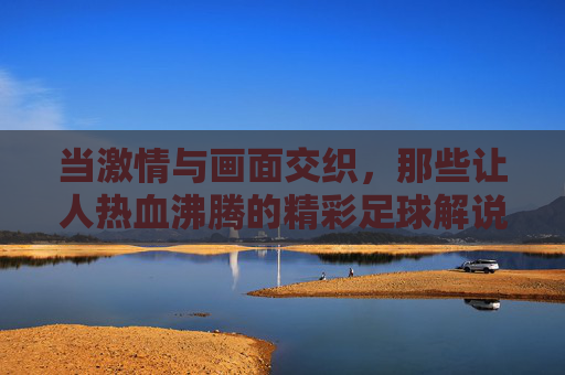 当激情与画面交织,那些让人热血沸腾的精彩足球解说视频,当激情与画面交织,那些让人热血沸腾的精彩足球解说视频