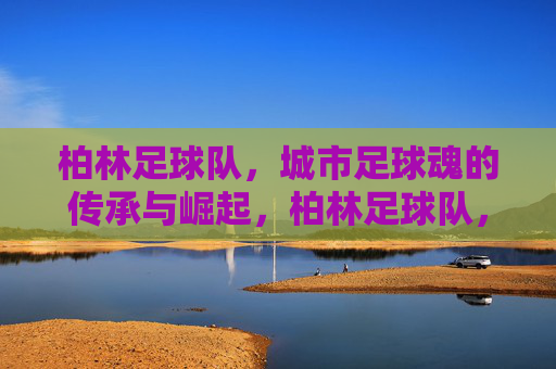 柏林足球队，城市足球魂的传承与崛起，柏林足球队，城市足球魂的传承与崛起