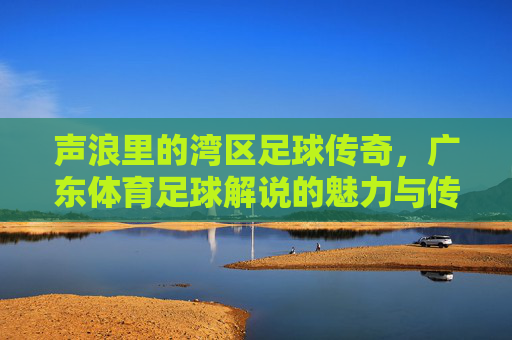 声浪里的湾区足球传奇,广东体育足球解说的魅力与传承