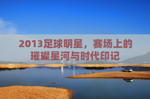 2013足球明星，赛场上的璀璨星河与时代印记