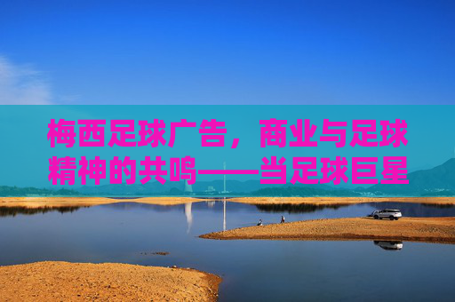 梅西足球广告,商业与足球精神的共鸣——当足球巨星遇上品牌营销的黄金搭档