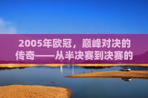 2005年欧冠，巅峰对决的传奇——从半决赛到决赛的王者加冕之路，2005年欧冠，巅峰对决的传奇——从半决赛到决赛的王者加冕之路