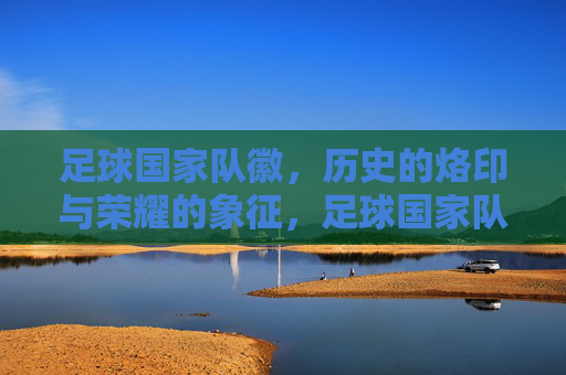 足球国家队徽,历史的烙印与荣耀的象征,足球国家队徽,历史的烙印与荣耀的象征