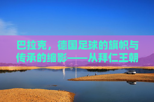 巴拉克，德国足球的旗帜与传承的缩影——从拜仁王朝到国家队辉煌的足球传奇，巴拉克，德国足球的旗帜与传承的缩影——从拜仁王朝到国家队辉煌的足球传奇
