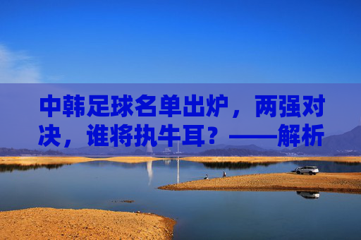 中韩足球名单出炉，两强对决，谁将执牛耳？——解析东亚足球强队最新战备，中韩足球名单出炉，两强对决，谁将执牛耳？——解析东亚足球强队最新战备